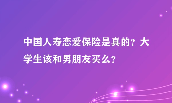 中国人寿恋爱保险是真的？大学生该和男朋友买么？