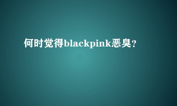 何时觉得blackpink恶臭？