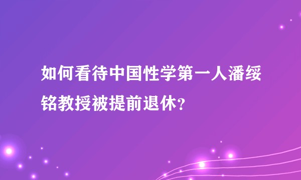 如何看待中国性学第一人潘绥铭教授被提前退休？
