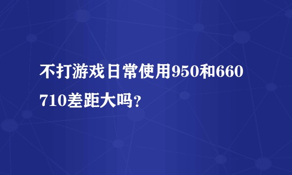不打游戏日常使用950和660  710差距大吗？