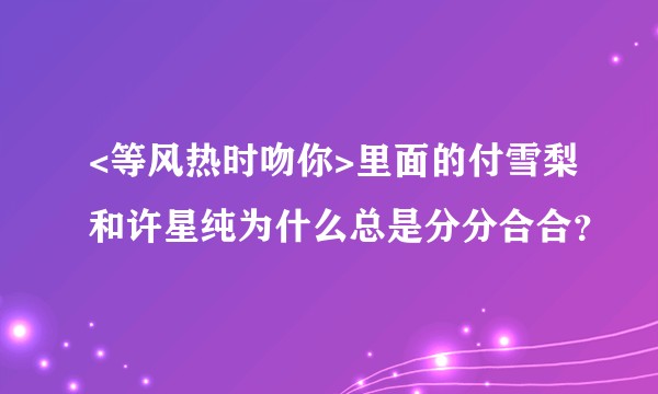 <等风热时吻你>里面的付雪梨和许星纯为什么总是分分合合？