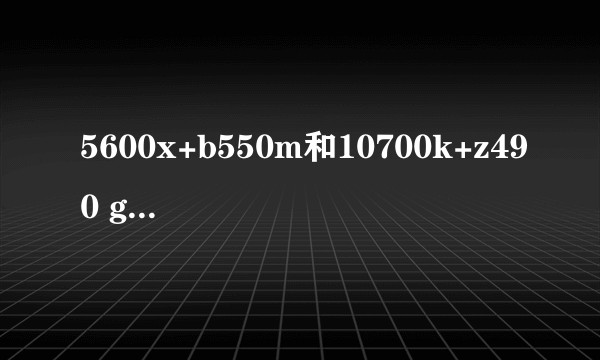 5600x+b550m和10700k+z490 gaming plus怎么选？
