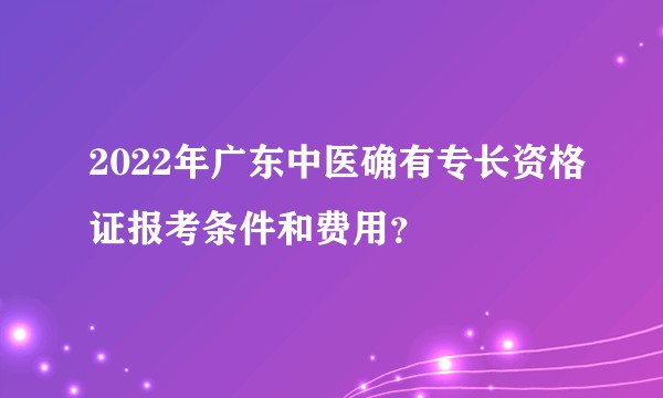 2022年广东中医确有专长资格证报考条件和费用？
