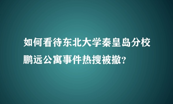 如何看待东北大学秦皇岛分校鹏远公寓事件热搜被撤？