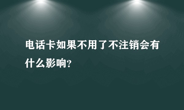 电话卡如果不用了不注销会有什么影响？
