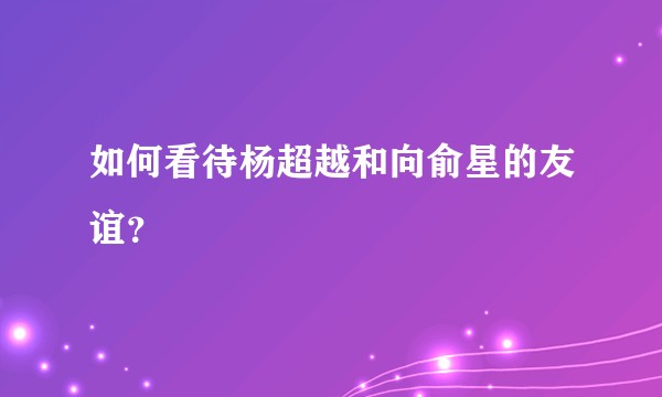 如何看待杨超越和向俞星的友谊？