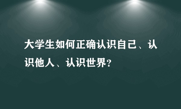 大学生如何正确认识自己、认识他人、认识世界?