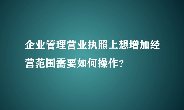 企业管理营业执照上想增加经营范围需要如何操作？