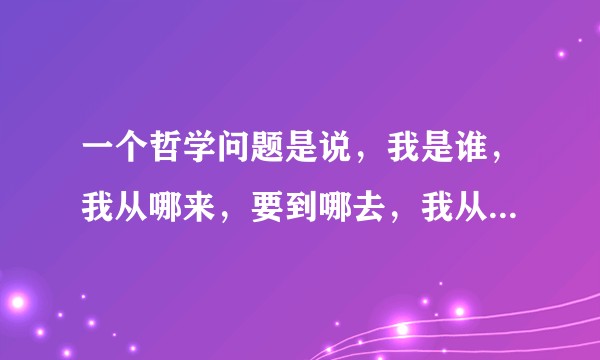 一个哲学问题是说，我是谁，我从哪来，要到哪去，我从哪来我始终想不出一个答案，能指点一下吗？