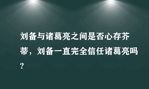 刘备与诸葛亮之间是否心存芥蒂，刘备一直完全信任诸葛亮吗?