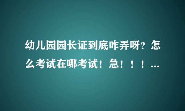 幼儿园园长证到底咋弄呀？怎么考试在哪考试！急！！！（广告勿来）?