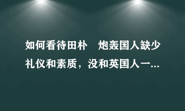 如何看待田朴珺炮轰国人缺少礼仪和素质，没和英国人一样拥有贵族精神？