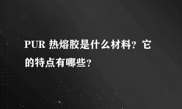 PUR 热熔胶是什么材料?它的特点有哪些?