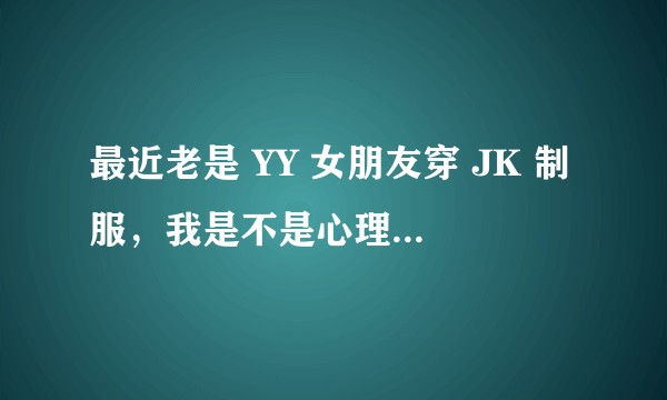 最近老是 YY 女朋友穿 JK 制服，我是不是心理有点问题还是变态？