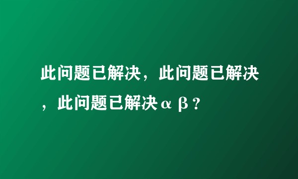此问题已解决，此问题已解决，此问题已解决αβ？