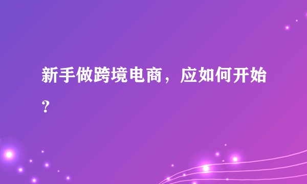 新手做跨境电商,应如何开始?