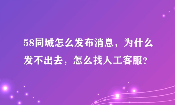 58同城怎么发布消息，为什么发不出去，怎么找人工客服？