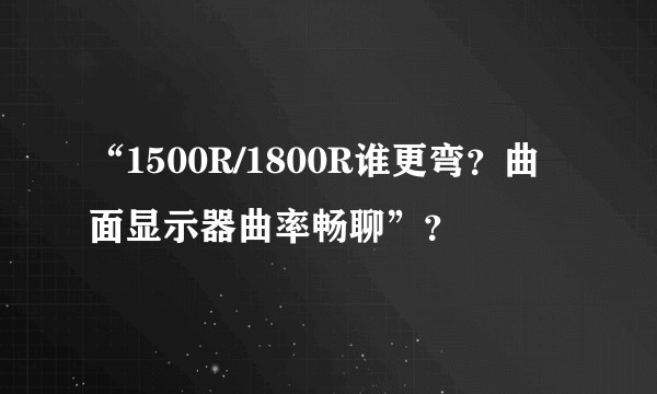 “1500R/1800R谁更弯？曲面显示器曲率畅聊”？