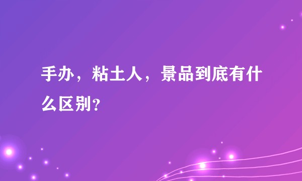 手办，粘土人，景品到底有什么区别？
