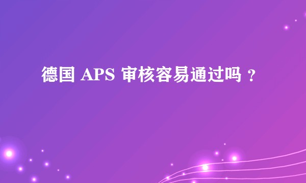 德国 APS 审核容易通过吗 ？
