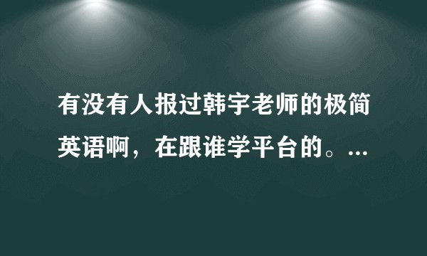 有没有人报过韩宇老师的极简英语啊，在跟谁学平台的。因为价钱对学生党来说不是个小数目，急求评论呐？