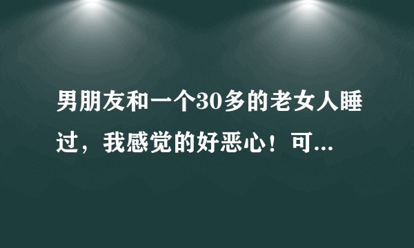 男朋友和一个30多的老女人睡过，我感觉的好恶心！可又舍不得分手怎么办?