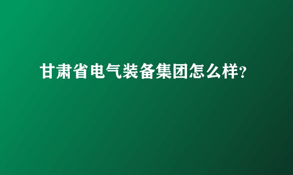 甘肃省电气装备集团怎么样？