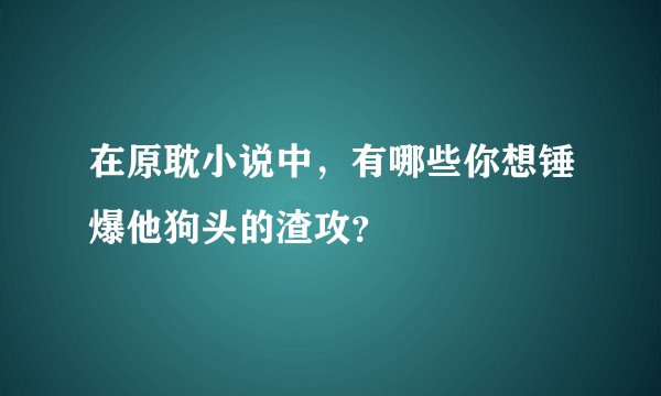 在原耽小说中，有哪些你想锤爆他狗头的渣攻？