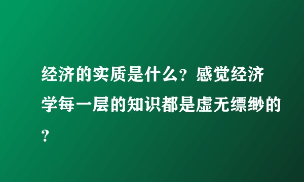 经济的实质是什么？感觉经济学每一层的知识都是虚无缥缈的？