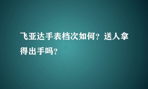 飞亚达手表档次如何？送人拿得出手吗？