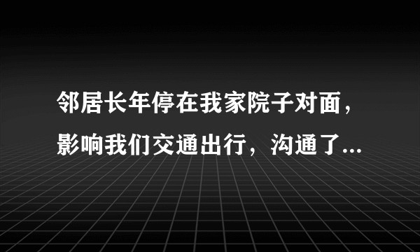 邻居长年停在我家院子对面，影响我们交通出行，沟通了没有用，我该怎么办？
