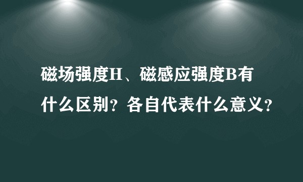 磁场强度H、磁感应强度B有什么区别？各自代表什么意义？