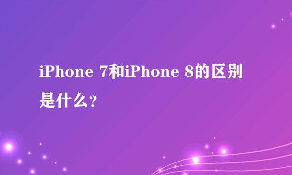 iPhone 7和iPhone 8的区别是什么?