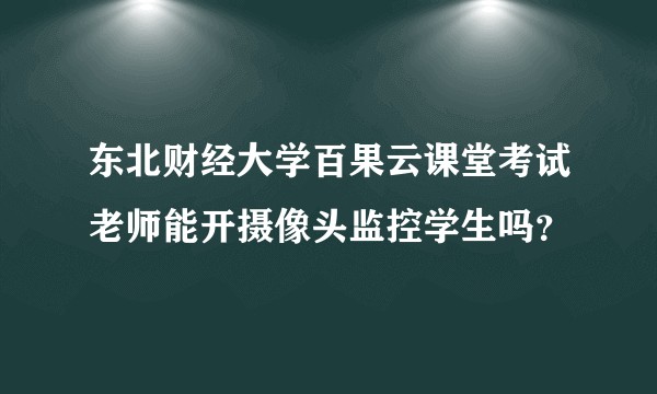 东北财经大学百果云课堂考试老师能开摄像头监控学生吗？