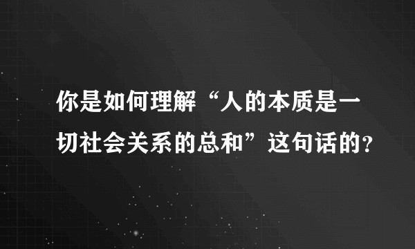 你是如何理解“人的本质是一切社会关系的总和”这句话的？
