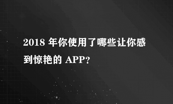 2018 年你使用了哪些让你感到惊艳的 APP？