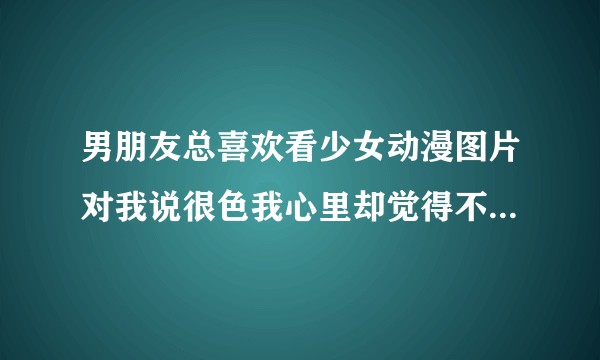 男朋友总喜欢看少女动漫图片对我说很色我心里却觉得不舒服应该如何调整？