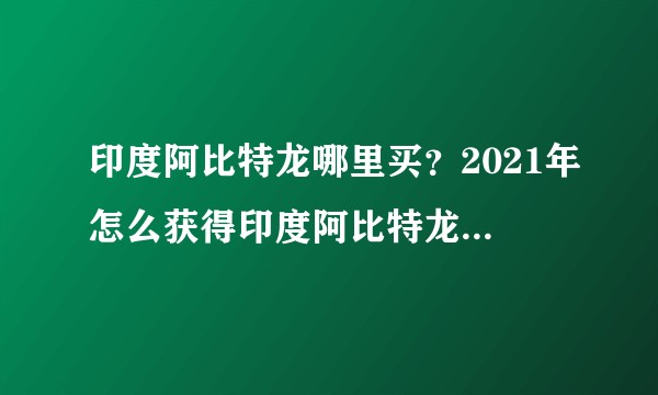 印度阿比特龙哪里买？2021年怎么获得印度阿比特龙价格低？