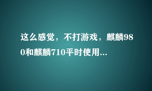 这么感觉，不打游戏，麒麟980和麒麟710平时使用没有什么区别啊？