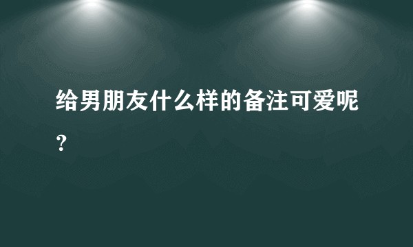 给男朋友什么样的备注可爱呢?
