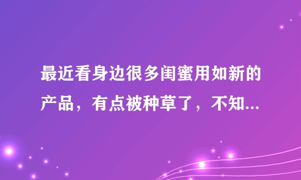 最近看身边很多闺蜜用如新的产品，有点被种草了，不知道如新怎么样？