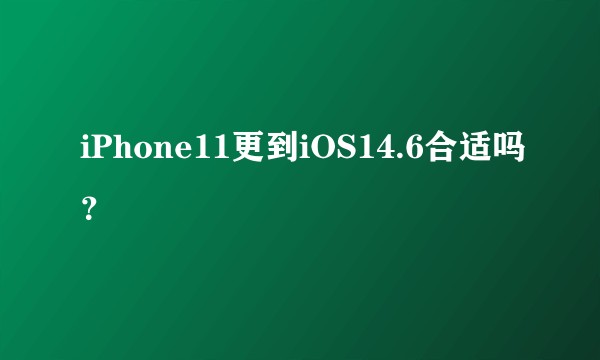 iPhone11更到iOS14.6合适吗？