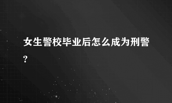 女生警校毕业后怎么成为刑警?
