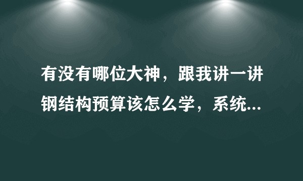 有没有哪位大神,跟我讲一讲钢结构预算该怎么学,系统一点的,怎么弄?
