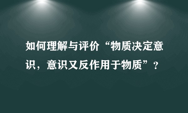 如何理解与评价“物质决定意识，意识又反作用于物质”？