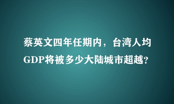蔡英文四年任期内，台湾人均GDP将被多少大陆城市超越？