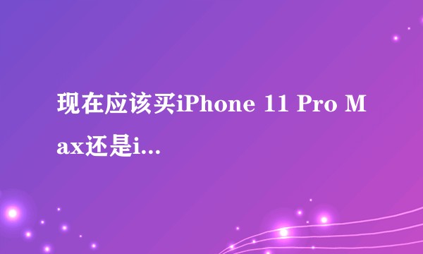 现在应该买iPhone 11 Pro Max还是iPhone12？