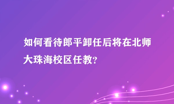 如何看待郎平卸任后将在北师大珠海校区任教？