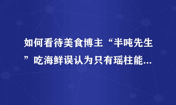 如何看待美食博主“半吨先生”吃海鲜误认为只有瑶柱能吃，把肉全扔掉？