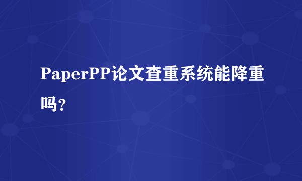 PaperPP论文查重系统能降重吗?